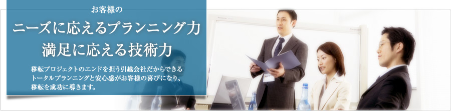 お客様のニーズに応えるプランニング力。満足に応える技術力。移転プロジェクトのエンドを担う引越会社だからできるトータルプランニングと安心感がお客様の喜びになり、移転を成功に導きます。